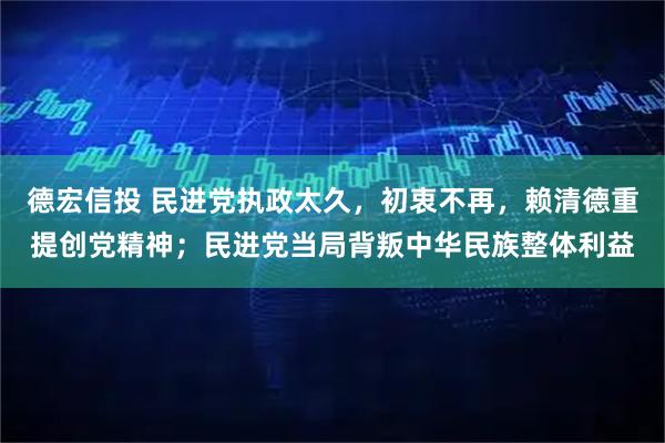 德宏信投 民进党执政太久，初衷不再，赖清德重提创党精神；民进党当局背叛中华民族整体利益