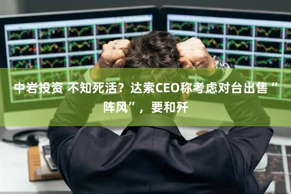 中岩投资 不知死活？达索CEO称考虑对台出售“阵风”，要和歼