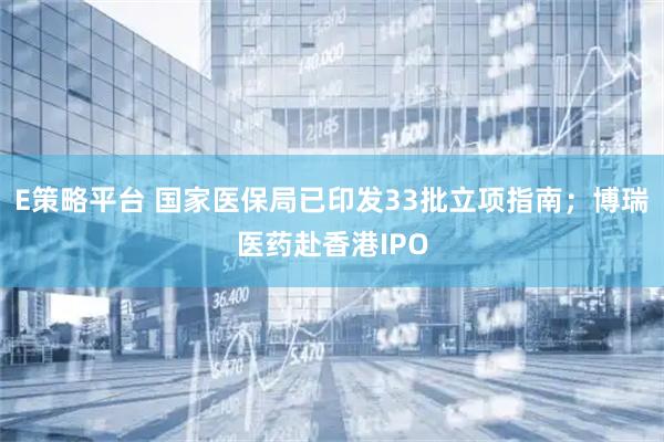 E策略平台 国家医保局已印发33批立项指南；博瑞医药赴香港IPO
