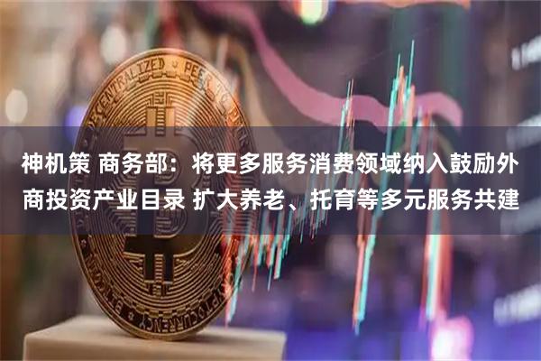 神机策 商务部：将更多服务消费领域纳入鼓励外商投资产业目录 扩大养老、托育等多元服务共建