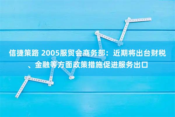 信捷策路 2005服贸会商务部：近期将出台财税、金融等方面政策措施促进服务出口