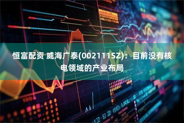 恒富配资 威海广泰(002111SZ)：目前没有核电领域的产业布局