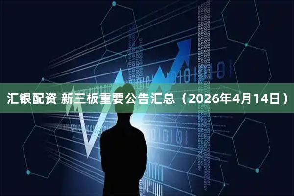 汇银配资 新三板重要公告汇总（2026年4月14日）